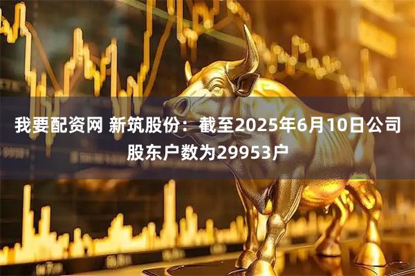 我要配资网 新筑股份：截至2025年6月10日公司股东户数为29953户