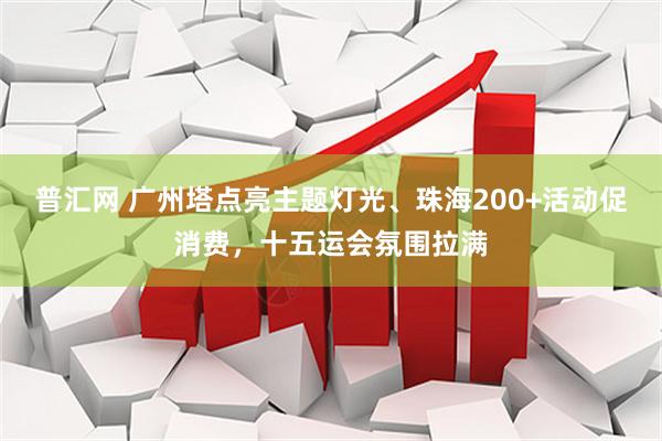 普汇网 广州塔点亮主题灯光、珠海200+活动促消费，十五运会氛围拉满