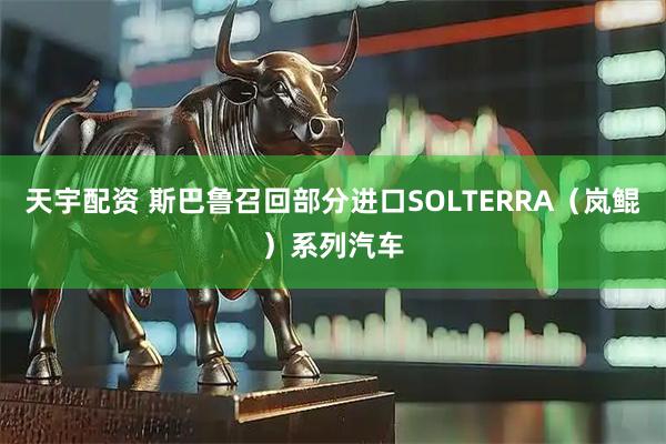 天宇配资 斯巴鲁召回部分进口SOLTERRA（岚鲲）系列汽车