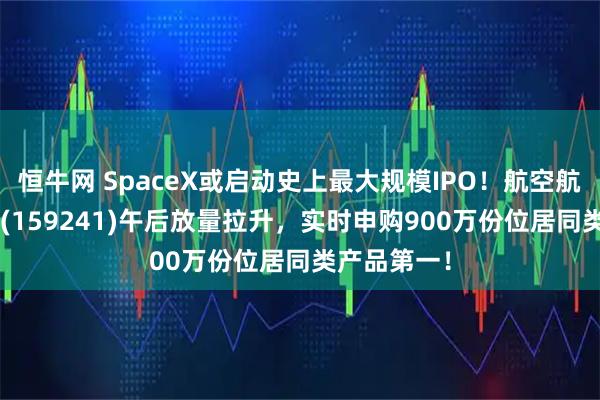 恒牛网 SpaceX或启动史上最大规模IPO！航空航天ETF天弘(159241)午后放量拉升，实时申购900万份位居同类产品第一！