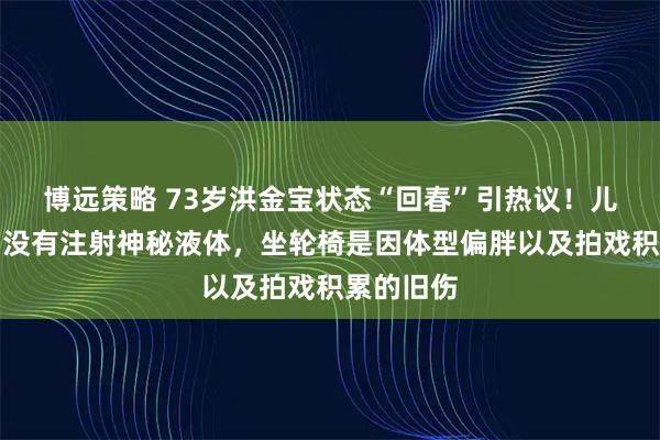 博远策略 73岁洪金宝状态“回春”引热议！儿子回应：没有注射神秘液体，坐轮椅是因体型偏胖以及拍戏积累的旧伤