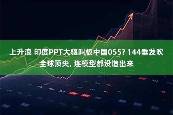 上升浪 印度PPT大驱叫板中国055? 144垂发吹全球顶尖, 连模型都没造出来