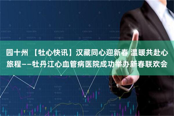 园十州 【牡心快讯】汉藏同心迎新春 温暖共赴心旅程——牡丹江心血管病医院成功举办新春联欢会