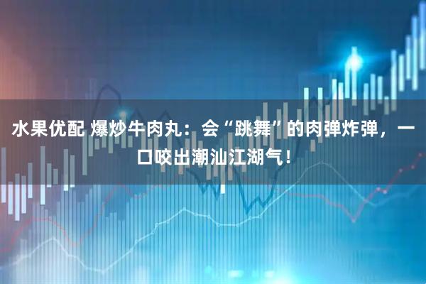 水果优配 爆炒牛肉丸：会“跳舞”的肉弹炸弹，一口咬出潮汕江湖气！