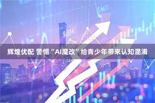 辉煌优配 警惕“AI魔改”给青少年带来认知混淆