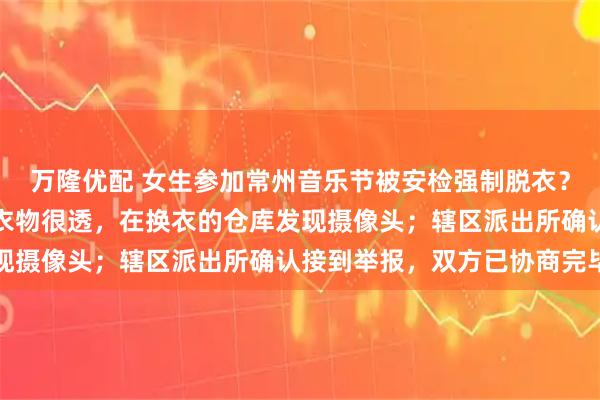 万隆优配 女生参加常州音乐节被安检强制脱衣？当事人：主办方提供的衣物很透，在换衣的仓库发现摄像头；辖区派出所确认接到举报，双方已协商完毕